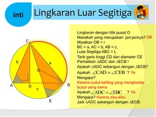 Lingkaran Luar Segitiga

inti

Lingkaran dengan titik pusat O
Manakah yang merupakan jari-jarinya? OB
Misalkan OB = r
BC = a, AC = b, AB = c,
Luas Segitiga ABC = L
Tarik garis tinggi CD dan diameter CE
Perhatikan ∆ADC dan ∆ECB !
Apakah ∆ADC sebangun dengan ∆ECB?

C

b

a
O

A

D

B
c
E

Apakah CAD
CEB ? Ya
Mengapa?
Karena sudut keliling yang menghadap
busur yang sama
Apakah ADC
EBC ? Ya
Mengapa? Karena siku-siku
Jadi ∆ADC sebangun dengan ∆ECB.

 