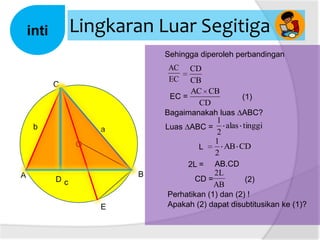 Lingkaran Luar Segitiga

inti

Sehingga diperoleh perbandingan

AC
EC

C

b

a
O

A

B

Dc
E

CD
CB
AC CB
EC =
(1)
CD
Bagaimanakah luas ∆ABC?
1
alas tinggi
Luas ∆ABC =
2
1
AB CD
L
2
2L = AB.CD
2L
CD =
(2)
AB
Perhatikan (1) dan (2) !
Apakah (2) dapat disubtitusikan ke (1)?

 