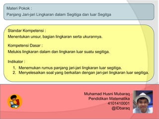 Materi Pokok :
Panjang Jari-jari Lingkaran dalam Segitiga dan luar Segitga

Standar Kompetensi :
Menentukan unsur, bagian lingkaran serta ukurannya.
Kompetensi Dasar :

Melukis lingkaran dalam dan lingkaran luar suatu segitiga.
Indikator :
1. Menemukan rumus panjang jari-jari lingkaran luar segitiga.
2. Menyelesaikan soal yang berkaitan dengan jari-jari lingkaran luar segitiga.

Muhamad Husni Mubaraq
Pendidikan Matematika
4101410001
@IDbaraq

 