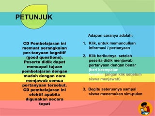 PETUNJUK
Adapun caranya adalah:
CD Pembelajaran ini
memuat serangkaian
per-tanyaan kognitif
(good questions).
Peserta didik dapat
mencapai tujuan
pembelajaran dengan
mudah dengan cara
menjawab semua
pertanyaan tersebut.
CD pembelajaran ini
efektif apabila
digunakan secara
tepat

1. Klik, untuk memunculkan
informasi / pertanyaan
2. Klik berikutnya setelah
peserta didik menjawab
pertanyaan dengan benar
(beri keempatan
berpikir, jangan klik sebelum
siswa menjawab)
3. Begitu seterusnya sampai
siswa menemukan sim-pulan

 