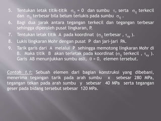 5. Tentukan letak titik-titik sij = 0 dan sumbu t, serta sij terkecil
dan sij terbesar bila belum terlukis pada sumbu sij .
6. Bagi dua jarak antara tegangan terkecil dan tegangan terbesar
sehingga diperoleh pusat lingkaran, P.
7. Tentukan letak titik A pada koordinat (sij terbesar , txy ).
8. Lukis lingkaran Mohr dengan pusat P dan jari-jari PA.
9. Tarik garis dari A melalui P sehingga memotong lingkaran Mohr di
B. Maka titik B akan terletak pada koordinat (sij terkecil , txy ).
Garis AB menunjukkan sumbu asli, q = 0, elemen tersebut.
Contoh 1.1: Sebuah elemen dari bagian konstruksi yang dibebani,
menerima tegangan tarik pada arah sumbu x sebesar 280 MPa,
tegangan tekan pada arah sumbu y sebesar 40 MPa serta tegangan
geser pada bidang tersebut sebesar 120 MPa.
 