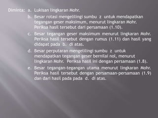 Diminta: a. Lukisan lingkaran Mohr.
b. Besar rotasi mengelilingi sumbu z untuk mendapatkan
tegangan geser maksimum, menurut lingkaran Mohr.
Periksa hasil tersebut dari persamaan (1.10).
c. Besar tegangan geser maksimum menurut lingkaran Mohr.
Periksa hasil tersebut dengan rumus (1.11) dan hasil yang
didapat pada b. di atas.
d. Besar perputaran mengelilingi sumbu z untuk
mendapatkan tegangan geser bernilai nol, menurut
lingkaran Mohr. Periksa hasil ini dengan persamaan (1.8).
e. Besar tegangan-tegangan utama menurut lingkaran Mohr.
Periksa hasil tersebut dengan persamaan-persamaan (1.9)
dan dari hasil pada pada d. di atas.
 