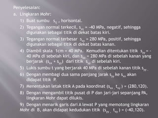 Penyelesaian:
a. Lingkaran Mohr:
1) Buat sumbu sij , horisontal.
2) Tegangan normal terkecil, syy = -40 MPa, negatif, sehingga
digunakan sebagai titik di dekat batas kiri.
3) Tegangan normal terbesar sxx = 280 MPa, positif, sehingga
digunakan sebagai titik di dekat batas kanan.
4) Diambil skala 1cm = 40 MPa. Kemudian ditentukan titik syy = -
40 MPa di sebelah kiri, dan sxx = 280 MPa di sebelah kanan yang
berjarak (sxx + syy) dari titik syy di sebelah kiri.
5) Lukis sumbu t yang berjarak 40 MPa di sebelah kanan titik syy .
6) Dengan membagi dua sama panjang jarak syy ke sxx akan
didapat titik P.
7) Menentukan letak titik A pada koordinat (sxx , txy ) = (280,120).
8) Dengan mengambil titik pusat di P dan jari-jari sepanjang PA,
lingkaran Mohr dapat dilukis.
9) Dengan menarik garis dari A lewat P yang memotong lingkaran
Mohr di B, akan didapat kedudukan titik (syy , txy ) = (-40,120).
 