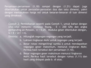 Persamaan-persamaan (1.18) sampai dengan (1.21) dapat juga
diberlakukan untuk persoalan-persoalan dua dan satu dimensi, yakni
dengan memasukkan harga nol untuk besaran-besaran di luar dimensi
yang dimaksud.
Contoh 2: Pembebanan seperti pada Contoh 1, untuk bahan dengan
sifat-sifat mekanis: modulus Young, E = 200 GPa dan angka
perbanding-an Poisson, n = 0,29. Modulus geser ditentukan dengan,
G = E / 2(1 + n).
Diminta: a. Hitunglah regangan-regangan yang terjadi.
b. Lukisan lingkaran Mohr untuk regangan yang terjadi.
c. Besar rotasi mengelilingi sumbu z untuk mendapatkan
regangan geser maksimum, menurut lingkaran Mohr.
Periksa hasil tersebut dari persamaan (1.10).
d. Besar regangan geser maksimum menurut lingkaran
Mohr. Periksa hasil tersebut dengan rumus (1.11) dan
hasil yang didapat pada b. di atas.
 