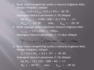c. Besar rotasi mengelilingi sumbu z menurut lingkaran Mohr,
dengan mengukur, didapat
qmax = 0,5 x 2 qmax = 0,5 x (-53o) = 26o 30’.
Sedangkan menurut persamaan (1.10) didapat
tan 2qmax = - (1458 + 606) / (2 x 774) = - 4/3
2qmax = - 53o 08’ atau qmax = - 26o 34’
d. Besar regangan geser maksimum menurut lingkaran Mohr
exy-max = 5,2 x 250me = 1300me.
Sedangkan menurut persamaan (1.11) akan didapat
e. Besar rotasi mengellilingi sumbu z menurut lingkaran Mohr,
dengan mengukur, didapat
qp = 0,5 x 2qp = 0,5 x 37o = 18o 30’.
Sedangkan menurut persamaan (1.10) didapat
tan 2qp = (2 x 120) / (280 + 40) = 3/4
2qp = - 36o 52’ atau qmax = - 18o 26’
max
max (
g
e me
2
1
2
21458 606) 21548 1290= =- ± + + = ±xy
 