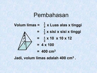 Pembahasan13Volum limas =       x Luas alas x tinggi                      =       x sisi x sisi x tinggi                      =       x 10  x 10 x 12                      =  4 x 100                      =  400 cm3Jadi, volum limas adalah 400 cm3 .1313