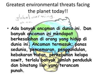 Greatest environmental threats facing the planet today!!Adabanyakancamandiduniaini. Dan banyakancamaninimendapatberkesalahandiorang yang hidupdiduniaini. Ancamantermasuk; panassedunia, pencemaran, penggundulan, kebakaranhutan, perkebunankelapasawit, terlalubanyakjumlahpendudukdanbinatang liar yang terancampunah.