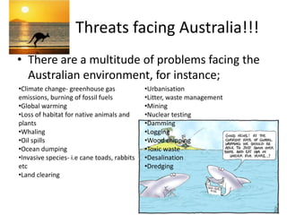Threats facing Australia!!!There are a multitude of problems facing the Australian environment, for instance; Climate change- greenhouse gas emissions, burning of fossil fuels