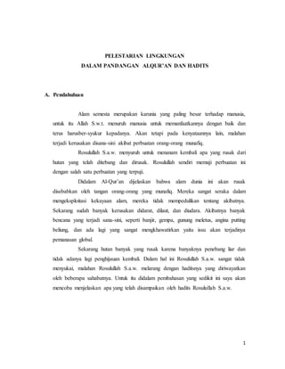 1
PELESTARIAN LINGKUNGAN
DALAM PANDANGAN ALQUR’AN DAN HADITS
A. Pendahuluan
Alam semesta merupakan karunia yang paling besar terhadap manusia,
untuk itu Allah S.w.t. menuruh manusia untuk memanfaatkannya dengan baik dan
terus harusber-syukur kepadanya. Akan tetapi pada kenyataannya lain, malahan
terjadi kerusakan disana-sini akibat perbuatan orang-orang munafiq.
Rosulullah S.a.w. menyuruh untuk menanam kembali apa yang rusak dari
hutan yang telah ditebang dan dirusak. Rosulullah sendiri memuji perbuatan ini
dengan salah satu perbuatan yang terpuji.
Didalam Al-Qur’an dijelaskan bahwa alam dunia ini akan rusak
disebabkan oleh tangan orang-orang yang munafiq. Mereka sangat seraka dalam
mengeksploitasi kekayaan alam, mereka tidak mempedulikan tentang akibatnya.
Sekarang sudah banyak kerusakan didarat, dilaut, dan diudara. Akibatnya banyak
bencana yang terjadi sana-sini, seperti banjir, gempa, gunung meletus, angina putting
beliung, dan ada lagi yang sangat mengkhawatirkan yaitu issu akan terjadinya
pemanasan global.
Sekarang hutan banyak yang rusak karena banyaknya penebang liar dan
tidak adanya lagi penghijauan kembali. Dalam hal ini Rosulullah S.a.w. sangat tidak
menyukai, malahan Rosulullah S.a.w. melarang dengan haditsnya yang diriwayatkan
oleh beberapa sahabatnya. Untuk itu didalam pembahasan yang sedikit ini saya akan
mencoba menjelaskan apa yang telah disampaikan oleh hadits Rosulullah S.a.w.
 