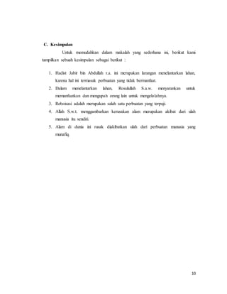 10
C. Kesimpulan
Untuk memudahkan dalam makalah yang sederhana ini, berikut kami
tampilkan sebuah kesimpulan sebagai berikut :
1. Hadist Jabir bin Abdullah r.a. ini merupakan larangan menelantarkan lahan,
karena hal ini termasuk perbuatan yang tidak bermanfaat.
2. Dalam menelantarkan lahan, Rosulullah S.a.w. menyarankan untuk
memanfaatkan dan mengupah orang lain untuk mengelolahnya.
3. Reboisasi adalah merupakan salah satu perbuatan yang terpuji.
4. Allah S.w.t. menggambarkan kerusakan alam merupakan akibat dari ulah
manusia itu sendiri.
5. Alam di dunia ini rusak diakibatkan ulah dari perbuatan manusia yang
munafiq.
 