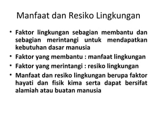 Manfaat dan Resiko Lingkungan
• Faktor lingkungan sebagian membantu dan
sebagian merintangi untuk mendapatkan
kebutuhan dasar manusia
• Faktor yang membantu : manfaat lingkungan
• Faktor yang merintangi : resiko lingkungan
• Manfaat dan resiko lingkungan berupa faktor
hayati dan fisik kima serta dapat bersifat
alamiah atau buatan manusia
 