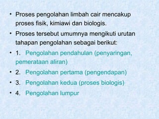 Proses pengolahan limbah cair mencakup proses fisik, kimiawi dan biologis. Proses tersebut umumnya mengikuti urutan tahapan pengolahan sebagai berikut: 1.  Pengolahan   pendahulan  ( penyaringan ,   	 pemerataan   aliran ) 2.  Pengolahan   pertama  ( pengendapan ) 3.  Pengolahan   kedua  ( proses   biologis ) 4.  Pengolahan   lumpur   