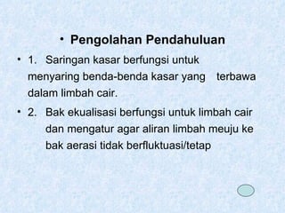 Pengolahan Pendahuluan 1.  Saringan kasar berfungsi untuk  menyaring benda-benda kasar yang  terbawa dalam limbah cair. 2. Bak ekualisasi berfungsi untuk limbah cair  dan mengatur agar aliran limbah meuju ke  bak aerasi tidak berfluktuasi/tetap 