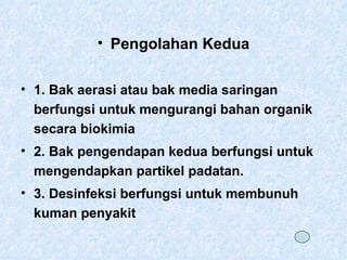 Pengolahan Kedua 1. Bak aerasi atau bak media saringan berfungsi untuk mengurangi bahan organik secara biokimia 2. Bak pengendapan kedua berfungsi untuk mengendapkan partikel padatan. 3. Desinfeksi berfungsi untuk membunuh kuman penyakit  