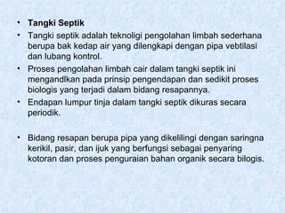 Tangki Septik Tangki septik adalah teknoligi pengolahan limbah sederhana berupa bak kedap air yang dilengkapi dengan pipa vebtilasi dan lubang kontrol. Proses pengolahan limbah cair dalam tangki septik ini mengandlkan pada prinsip pengendapan dan sedikit proses biologis yang terjadi dalam bidang resapannya. Endapan lumpur tinja dalam tangki septik dikuras secara periodik. Bidang resapan berupa pipa yang dikelilingi dengan saringna kerikil, pasir, dan ijuk yang berfungsi sebagai penyaring kotoran dan proses penguraian bahan organik secara bilogis. 