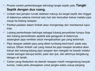 Proses contoh perkembangan teknologi tangki septik yaitu  Tangki Septik dengan dua ruang. Limbah dari jamabn rumah dialirkan menuju ke tangki septik dan tinggal di dalamnya selama minimal satu hari dan kemudian keluar melalui pipa meuju ke bidang resapan. Partikel padatan dalam limbah akan mengendap dan membentuk lupur tinja. Lubang pemeriksaan befungsi sebagai lubang penyedotan lumpur tinja dan lubang pemeriksaan apabila ada gangguan di dalamnya, sedangkan pipa ventilasi untuk mengeluarkan gas yang terbentuk. Pipa resapan adalah pipa yang diberi lun\bang kecil-kecil  pada satu sisinya. Efluen limbah cair yang masuk ke pipa resapan tersebut akan keluar dari lubang-lubang pipa resapan dan mengalir ke bawah melalui media saringan berupa kerikil, pasir dan ijuk, dan akhirnya bergabung dengan air tanah. Cairan yang disalurkan ke daerah resapan masih mengandung banyak kuman, maka perlu diresapkan untuk jangka waktu cukup panjang.  