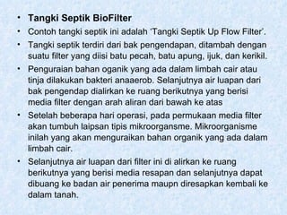 Tangki Septik BioFilter Contoh tangki septik ini adalah ‘Tangki Septik Up Flow Filter’. Tangki septik terdiri dari bak pengendapan, ditambah dengan suatu filter yang diisi batu pecah, batu apung, ijuk, dan kerikil. Penguraian bahan oganik yang ada dalam limbah cair atau tinja dilakukan bakteri anaaerob. Selanjutnya air luapan dari bak pengendap dialirkan ke ruang berikutnya yang berisi media filter dengan arah aliran dari bawah ke atas Setelah beberapa hari operasi, pada permukaan media filter akan tumbuh laipsan tipis mikroorgansme. Mikroorganisme inilah yang akan menguraikan bahan organik yang ada dalam limbah cair. Selanjutnya air luapan dari filter ini di alirkan ke ruang berikutnya yang berisi media resapan dan selanjutnya dapat dibuang ke badan air penerima maupn diresapkan kembali ke dalam tanah.  