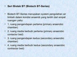 Seri Biotek BT (Biotech BT-Series) Biotech BT-Series merupakan system pengolahan air limbah dalam kondisi anaerob yang terdiri dari empat ruangan yaitu: 1. ruang pengendapan pertama (primary anaerobic chamber) 2. ruang media berbutir pertama (primary anaerobic contactor bed) 3. ruang pengendapan kedua (secondary anaerobic chamber) 4. ruang media berbutir kedua (secondary anaerobic contractor bed) 
