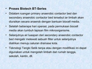 Proses Biotech BT-Series Didalam ruangan primary anaerobic contactor bed dan secondary anaerobic contactor bed tersebut iar limbah akan diuraikan secara anaerob dengan bantuan biocell media. Setelah beberapa hari operasi, pada permukaan biocell media akan tumbuh lapisan film mikroorganisme. Selanjutnya air luaapan dari secondary anaerobic contactor bed mengalir melewati sebuah filter untuk selanjutnya dialirkan menuju saluran drainase kota. Teknologi Tangki Setik tanpa atau dengan modifikasi ini dapat digunakan untuk mengolah limbah dari rumah tangga, sekolah, kantin, dll.  