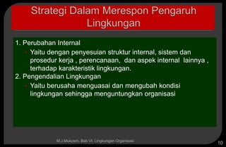 Copyright © 2005 by South-Western, a division of Thomson Learning, Inc. All rights reserved.
1. Perubahan Internal
• Yaitu dengan penyesuian struktur internal, sistem dan
prosedur kerja , perencanaan, dan aspek internal lainnya ,
terhadap karakteristik lingkungan.
2. Pengendalian Lingkungan
• Yaitu berusaha menguasai dan mengubah kondisi
lingkungan sehingga menguntungkan organisasi
M.J.Mukzam, Bab VI. Lingkungan Organisasi
10
 