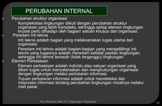 Copyright © 2005 by South-Western, a division of Thomson Learning, Inc. All rights reserved.
M.J.Mukzam, Bab VI. Lingkungan Organisasi
11
 Perubahan struktur organisasi
• Kompleksitas lingkungan diikuti dengan perubahan struktur
organisasi yang lebih kompleks, sehingga setiap elemen lingkungan
krusial perlu dihadapi oleh bagian/ satuan khusus dari organisasi.
 Peredam inti teknis
• Inti teknis adalah bagian yang melaksanakan tugas utama dari
organisasi.
• Peredam inti tehnis adalah bagian-bagian yang mengelililingi inti
teknis yang tugasnya adalah meredam ketidak pastian lingkungan,
sehingga inti tehnis terosolir (tidak terganggu) lingkungan.
 Elemen Perbatasan
• Elemen perbatasan adalah individu atau satuan organisasi yang
diberi tugas untuk menyelaraskan dan menghubungan organisasi
dengan lingkungan melalui pertukaran informasi.
• Tujuan pertukaran informasi adalah untuk mendeteksi dan
meproses informasi tentang perubahan lingkungan misalnya melalui
riset pasar.
PERUBAHAN INTERNAL
 