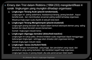 Copyright © 2005 by South-Western, a division of Thomson Learning, Inc. All rights reserved.
M.J.Mukzam, Bab VI. Lingkungan Organisasi
8
 Emery dan Trist dalam Robbins (1994:233) mengidentifikasi 4
corak lingkungan yang mungkin dihadapi organisasi:
a. Lingkungan Tenang Acak (placid-ramdomized),
Lingkungan ini paling sederhana, keadaannya tenang, jarang berubah , itupun
bersifat acak, dan menimbulkan ancaman paling sedikit terhadap organisasi.
Misalnya lingkungan suatu Apotik di sebuah kota kecil.
b. Lingkungan Tenang Mengelompok (placid-clustered)
Lingkungan jarang berubah dan terjadi dalam bentuk kelompok elemen yang saling
berkait dan dapat berubah secara bersamaan.
Contoh lingkungan industri kimia.
c. Lingkungan diganggu bereaksi (disturhed-reactive)
Lingkungan ini cukup peka, dimana tindakan suatu organisasi dapat mengganggu
ketenangan lingkungan sehingga akan direaksi oleh organisasi lainnya.
Contoh lingkungan industri rokok.
d. Lingkungan kacau (turbulent field)
Ditandai dengan kompleksitas yang tinggi, dan perubahan yang cepat, dan
perubahan yang saling berkaitan, dan berakibat negatif bagi organisasi.
Lingkungan kacau ini jarang terjadi, jika ada perencanaan tidak bearti.
 