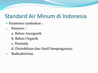 Standard Air Minum di Indonesia
 Parameter tambahan :
1. Kimiawi :
a. Bahan Anorganik
b. Bahan Organik
c. Pestisida
d. Desinfektan dan Hasil Sampingannya
2. Radioaktivitas
 