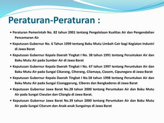 Peraturan-Peraturan :
• Peraturan Pemerintah No. 82 tahun 2001 tentang Pengelolaan Kualitas Air dan Pengendalian
Pencemaran Air
• Keputusan Gubernur No. 6 Tahun 1999 tentang Baku Mutu Limbah Cair bagi Kegiatan Industri
di Jawa Barat
• Keputusan Gubernur Kepala Daerah Tingkat I No. 38 tahun 1991 tentang Peruntukan Air dan
Baku Mutu Air pada Sumber Air di Jawa Barat
• Keputusan Gubernur Kepala Daerah Tingkat I No. 67 tahun 1997 tentang Peruntukan Air dan
Baku Mutu Air pada Sungai Cikarang, Ciherang, Cilamaya, Ciasem, Cipunegara di Jawa Barat
• Keputusan Gubernur Kepala Daerah Tingkat I No.58 tahun 1998 tentang Peruntukan Air dan
Baku Mutu Air pada Sungai Cisanggarung, Ciberes dan Bangkaderes di Jawa Barat
• Keputusan Gubernur Jawa Barat No.28 tahun 2000 tentang Peruntukan Air dan Baku Mutu
Air pada Sungai Ciwulan dan Cilangla di Jawa Barat.
• Keputusan Gubernur Jawa Barat No.39 tahun 2000 tentang Peruntukan Air dan Baku Mutu
Air pada Sungai Citarum dan Anak-anak Sungainya di Jawa Barat
 