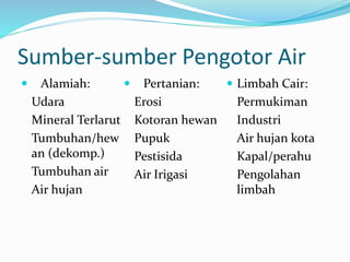 Sumber-sumber Pengotor Air
 Alamiah:
Udara
Mineral Terlarut
Tumbuhan/hew
an (dekomp.)
Tumbuhan air
Air hujan
 Pertanian:
Erosi
Kotoran hewan
Pupuk
Pestisida
Air Irigasi
 Limbah Cair:
Permukiman
Industri
Air hujan kota
Kapal/perahu
Pengolahan
limbah
 