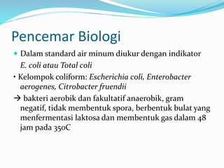 Pencemar Biologi
 Dalam standard air minum diukur dengan indikator
E. coli atau Total coli
• Kelompok coliform: Escherichia coli, Enterobacter
aerogenes, Citrobacter fruendii
 bakteri aerobik dan fakultatif anaerobik, gram
negatif, tidak membentuk spora, berbentuk bulat yang
menfermentasi laktosa dan membentuk gas dalam 48
jam pada 35oC
 