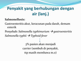 Penyakit yang berhubungan dengan
air (lanj.)
Salmonellosis:
Gastroenteritis akut, keracunan pada darah, demam
enterik
Penyebab: Salmonella typhimurium  gastroenteritis
Salmonella typhii  Typhoid fever
3% pasien akan menjadi
carrier (sembuh dr penyakit,
ttp masih membawa m.o)
 