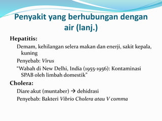 Penyakit yang berhubungan dengan
air (lanj.)
Hepatitis:
Demam, kehilangan selera makan dan enerji, sakit kepala,
kuning
Penyebab: Virus
“Wabah di New Delhi, India (1955-1956): Kontaminasi
SPAB oleh limbah domestik”
Cholera:
Diare akut (muntaber)  dehidrasi
Penyebab: Bakteri Vibrio Cholera atau V comma
 