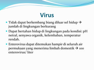 Virus
 Tidak dapat berkembang biang diluar sel hidup 
jumlah di lingkungan berkurang
 Dapat bertahan hidup di lingkungan pada kondisi: pH
netral, senyawa organik, kelembaban, temperatur
rendah.
 Enterovirus dapat ditemukan hampir di seluruh air
permukaan yang menerima limbah domestik  100
enterovirus/ liter
 