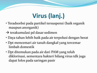 Virus (lanj.)
• Teradsorbsi pada partikel tersuspensi (baik organik
maupun anorganik)
 terakumulasi pd dasar sedimen
• Daya tahan lebih baik pada air terpolusi dengan berat
• Dpt mencemari air tanah dangkal yang tercemar
limbah domestik
• Dpt ditemukan pada air dari PAM yang telah
diklorinasi, sementara bakteri hilang virus tdk juga
dapat lolos pada saringan pasir
 