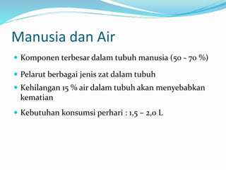 Manusia dan Air
 Komponen terbesar dalam tubuh manusia (50 - 70 %)
 Pelarut berbagai jenis zat dalam tubuh
 Kehilangan 15 % air dalam tubuh akan menyebabkan
kematian
 Kebutuhan konsumsi perhari : 1,5 – 2,0 L
 