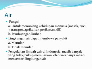 Air
 Fungsi
a. Untuk menunjang kehidupan manusia (masak, cuci
+ transpor, agrikultur, perikanan, dll)
b. Pembuangan limbah
 Lingkungan air dapat membawa penyakit
a. Menular
b. Tidak menular
 Pengolahan limbah cair di Indonesia, masih banyak
yang tidak/cukup memuaskan, oleh karenanya masih
mencemari lingkungan air
 