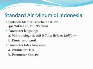 Standard Air Minum di Indonesia
Keputusan Menteri Kesehatan RI No:
492/MENKES/PER/IV/2010
 Parameter langsung:
a. Mikrobiologi: E. coli & Total Bakteri Koliform
b. Kimia: anorganik
 Parameter tidak langsung :
a. Parameter Fisik
b. Parameter Kimiawi
 