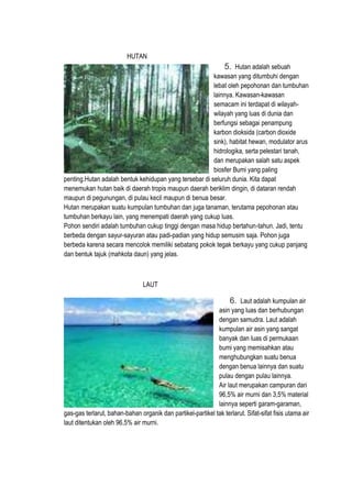 HUTAN
5. Hutan adalah sebuah
kawasan yang ditumbuhi dengan
lebat oleh pepohonan dan tumbuhan
lainnya. Kawasan-kawasan
semacam ini terdapat di wilayah-
wilayah yang luas di dunia dan
berfungsi sebagai penampung
karbon dioksida (carbon dioxide
sink), habitat hewan, modulator arus
hidrologika, serta pelestari tanah,
dan merupakan salah satu aspek
biosfer Bumi yang paling
penting.Hutan adalah bentuk kehidupan yang tersebar di seluruh dunia. Kita dapat
menemukan hutan baik di daerah tropis maupun daerah beriklim dingin, di dataran rendah
maupun di pegunungan, di pulau kecil maupun di benua besar.
Hutan merupakan suatu kumpulan tumbuhan dan juga tanaman, terutama pepohonan atau
tumbuhan berkayu lain, yang menempati daerah yang cukup luas.
Pohon sendiri adalah tumbuhan cukup tinggi dengan masa hidup bertahun-tahun. Jadi, tentu
berbeda dengan sayur-sayuran atau padi-padian yang hidup semusim saja. Pohon juga
berbeda karena secara mencolok memiliki sebatang pokok tegak berkayu yang cukup panjang
dan bentuk tajuk (mahkota daun) yang jelas.
LAUT
6. Laut adalah kumpulan air
asin yang luas dan berhubungan
dengan samudra. Laut adalah
kumpulan air asin yang sangat
banyak dan luas di permukaan
bumi yang memisahkan atau
menghubungkan suatu benua
dengan benua lainnya dan suatu
pulau dengan pulau lainnya.
Air laut merupakan campuran dari
96,5% air murni dan 3,5% material
lainnya seperti garam-garaman,
gas-gas terlarut, bahan-bahan organik dan partikel-partikel tak terlarut. Sifat-sifat fisis utama air
laut ditentukan oleh 96,5% air murni.
 