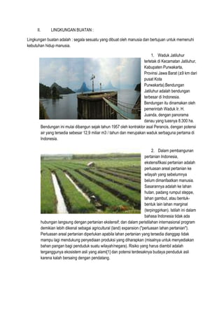 II. LINGKUNGAN BUATAN :
Lingkungan buatan adalah : segala sesuatu yang dibuat oleh manusia dan bertujuan untuk memenuhi
kebutuhan hidup manusia.
1. Waduk Jatiluhur
terletak di Kecamatan Jatiluhur,
Kabupaten Purwakarta,
Provinsi Jawa Barat (±9 km dari
pusat Kota
Purwakarta).Bendungan
Jatiluhur adalah bendungan
terbesar di Indonesia.
Bendungan itu dinamakan oleh
pemerintah Waduk Ir. H.
Juanda, dengan panorama
danau yang luasnya 8.300 ha.
Bendungan ini mulai dibangun sejak tahun 1957 oleh kontraktor asal Perancis, dengan potensi
air yang tersedia sebesar 12,9 miliar m3 / tahun dan merupakan waduk serbaguna pertama di
Indonesia.
2. Dalam pembangunan
pertanian Indonesia,
ekstensifikasi pertanian adalah
perluasan areal pertanian ke
wilayah yang sebelumnya
belum dimanfaatkan manusia.
Sasarannya adalah ke lahan
hutan, padang rumput steppe,
lahan gambut, atau bentuk-
bentuk lain lahan marginal
(terpinggirkan). Istilah ini dalam
bahasa Indonesia tidak ada
hubungan langsung dengan pertanian ekstensif; dan dalam peristilahan internasional program
demikian lebih dikenal sebagai agricultural (land) expansion ("perluasan lahan pertanian").
Perluasan areal pertanian diperlukan apabila lahan pertanian yang tersedia dianggap tidak
mampu lagi mendukung penyediaan produksi yang diharapkan (misalnya untuk menyediakan
bahan pangan bagi penduduk suatu wilayah/negara). Risiko yang harus diambil adalah
terganggunya ekosistem asli yang alami[1] dan potensi terdesaknya budaya penduduk asli
karena kalah bersaing dengan pendatang.
 