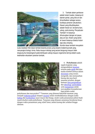 3. Tambak dalam perikanan
adalah kolam buatan, biasanya di
daerah pantai, yang diisi air dan
dimanfaatkan sebagai sarana
budidaya perairan (akuakultur).
Hewan yang dibudidayakan
adalah hewan air, terutama ikan,
udang, serta kerang. Penyebutan
"tambak" ini biasanya
dihubungkan dengan air payau
atau air laut. Kolam yang berisi
air tawar biasanya disebut kolam
saja atau empang.
Kondisi dasar tambak merupakan
suatu keadaan fisik dasar tambak beserta proses yang terjadi di dalamnya baik yang
menyangkut biologi, kimia, fisika maupun ekologi yang secara langsung maupun tidak
langsung ikut berpengaruh pada kehidupan udang maupun organisme lainnya dalam suatu
keterkaitan ekosistem perairan tambak.
4. Perkebunan adalah
segala kegiatan yang
mengusahakan tanaman
tertentu pada tanah dan/atau
media tumbuh lainnya dalam
ekosistem yang sesuai;
mengolah, dan memasarkan
barang dan jasa hasil
tanaman tersebut, dengan
bantuan ilmu pengetahuan
dan teknologi, permodalan
serta manajemen untuk
mewujudkan kesejahteraan
bagi pelaku usaha
perkebunan dan masyarakat.[1]
Tanaman yang ditanam bukanlah tanaman yang
menjadi makanan pokok maupun sayuran untuk membedakannya dengan usaha
ladang dan hortikultura sayur mayur dan bunga, meski usaha penanaman pohon buah
masih disebut usaha perkebunan. Tanaman yang ditanam umumnya berukuran besar
dengan waktu penanaman yang relatif lama, antara kurang dari setahun hingga
tahunan.
 