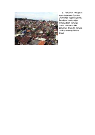 5. Pemukiman : Merupakan
suatu wilayah yang digunakan
untuk tempat tinggalmasyarakat.
Pemukiman penduduk juga
termasuk dalam lingkungan
buatan, karena kompleks
pemukiman dinuat oleh manusia
untuk tujuan sebagai tempat
tinggal
 