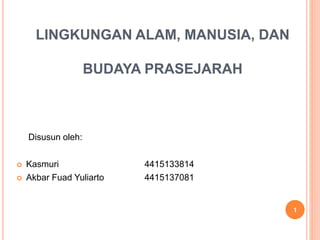 LINGKUNGAN ALAM, MANUSIA, DAN
BUDAYA PRASEJARAH
Disusun oleh:
 Kasmuri 4415133814
 Akbar Fuad Yuliarto 4415137081
1
 