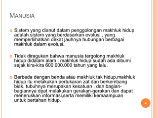 MANUSIA
 Sistem yang dianut dalam penggolongan makhluk hidup
adalah sistem yang berdasarkan evolusi , yang
memperliihatkan dekat jauhnya hubungan berbagai
makhluk dalam evolusi.
 Tidak diragukan bahwa manusia tergolong makhluk
hidup didalam alam . makhluk hidup sudah ada dibumi
sejak kira-kira 600.000.000 tahun yang lalu.
 Berbeda dengan benda atau makhluk tak hidup,makhluk
hidup itu melakukan pertukaran zat dan berkembang
biak, tubuhnya merupakan kesatuan , dan bagian-
bagiannya dpat melakukan gerakan-gerakan dan dapat
meneruskan informasi,serta memiliki kemaampuan
untuk bertahan hidup.
4
 