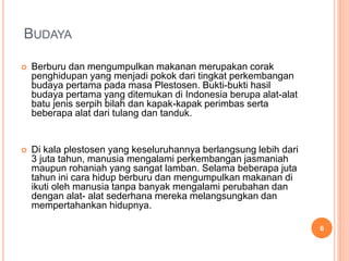 BUDAYA
 Berburu dan mengumpulkan makanan merupakan corak
penghidupan yang menjadi pokok dari tingkat perkembangan
budaya pertama pada masa Plestosen. Bukti-bukti hasil
budaya pertama yang ditemukan di Indonesia berupa alat-alat
batu jenis serpih bilah dan kapak-kapak perimbas serta
beberapa alat dari tulang dan tanduk.
 Di kala plestosen yang keseluruhannya berlangsung lebih dari
3 juta tahun, manusia mengalami perkembangan jasmaniah
maupun rohaniah yang sangat lamban. Selama beberapa juta
tahun ini cara hidup berburu dan mengumpulkan makanan di
ikuti oleh manusia tanpa banyak mengalami perubahan dan
dengan alat- alat sederhana mereka melangsungkan dan
mempertahankan hidupnya.
6
 