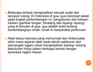  Beberapa tempat menghasilkan banyak sudip dan
lancipan tulang. Di Indonesia di gua- gua menonjol sekali
pada tingkat perkembangan ini, penguburan dan lukisan-
lukisan (gambar tangan, binatang dan layang- layang)
yang di temulan di gua- gua adalah bukti tentang
berkembangnya corak- corak di masyarakat perburuan.
 Hasil karya manusia yang memuncak dan timbul pada
akhir masa sejarah ialah pada teknik peleburan dan
penuangan logam untuk menghasilkan barang- barang
kebutuhan hidup dalam berbagai bentuk dengan
beraneka ragam hiasan.
7
 