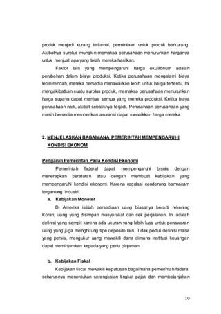 10
produk menjadi kurang terkenal, permintaan untuk produk berkurang.
Akibatnya surplus mungkin memaksa perusahaan menurunkan harganya
untuk menjual apa yang telah mereka hasilkan.
Faktor lain yang mempengaruhi harga ekuilibrium adalah
perubahan dalam biaya produksi. Ketika perusahaan mengalami biaya
lebih rendah, mereka bersedia menawarkan lebih untuk harga tertentu. Ini
mengakibatkan suatu surplus produk, memaksa perusahaan menurunkan
harga supaya dapat menjual semua yang mereka produksi. Ketika biaya
perusahaan naik, akibat sebaliknya terjadi. Perusahaan-perusahaan yang
masih bersedia memberikan asuransi dapat menaikkan harga mereka.
2. MENJELASKAN BAGAIMANA PEMERINTAH MEMPENGARUHI
KONDISI EKONOMI
Pengaruh Pemerintah Pada Kondisi Ekonomi
Pemerintah faderal dapat mempengaruhi bisnis dengan
menerapkan peraturan atau dengan membuat kebijakan yang
mempengaruhi kondisi ekonomi. Karena regulasi cenderung bermacam
tergantung industri.
a. Kebijakan Moneter
Di Amerika istilah persediaan uang biasanya berarti rekening
Koran, uang yang disimpan masyarakat dan cek perjalanan. Ini adalah
definisi yang sempit karena ada ukuran yang lebih luas untuk penawaran
uang yang juga menghitung tipe deposito lain. Tidak peduli definisi mana
yang persis, mengukur uang mewakili dana dimana institusi keuangan
dapat meminjamkan kepada yang perlu pinjaman.
b. Kebijakan Fiskal
Kebijakan fiscal mewakili keputusan bagaimana pemerintah faderal
seharusnya menentukan serangkaian tingkat pajak dan membelanjakan
 
