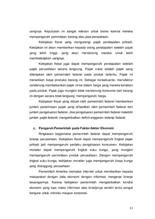 11
uangnya. Keputusan ini sangat relevan untuk bisnis karena mereka
mempengaruhi permintaan barang atau jasa perusahaan.
Kebijakan fiscal yang mengurangi pajak pendapatan pribadi.
Kebijakan ini akan memberikan kepada orang pendapatan setelah pajak
yang lebih tinggi, yang akan mendorong mereka untuk lebih
membelanjakan uangnya.
Kebijakan fiskal juga dapat mempengaruhi pendapatan setelah
pajak perusahaan secara langsung. Pajak cukai adalah pajak yang
diterapkan oleh pemerintah faderal pada produk tertentu. Pajak ini
menaikkan biaya produksi barang ini. Sebagai konsekuensi, manufaktur
cenderung membebankan pajak ini ke dalam harga yang mereka kenakan
pada produk. Pajak juga mungkin tidak mendorong konsumsi dari barang
ini dengan secara tidak langsung mempengaruhi harga.
Kebijakan fiscal yang dibuat oleh pemerintah faderal memberikan
jumlah penerimaan pajak yang dihasilkan oleh pemerintah faderal dan
jumlah pengeluaran faderal. Jika pengeluaran pemerintah faderal melebihi
jumlah pajak faderal, mengakibatkan deficit anggaran belanja faderal.
c. Pengaruh Pemerintah pada Faktor-faktor Ekonomi
Ringkasan bagaimana pemerintah faderal dapat mempengaruhi
kinerja perusahaan. Kebijakan fiscal dapat mempengaruhi tingkat pajak
pribadi jadi mempengaruhi perilaku pengeluaran konsumen. Kebijakan
moneter dapat mempengaruhi tingkat suku bunga, yang mungkin
mempengaruhi permintaan produk perusahaan. Dengan mempengaruhi
tingkat suku bunga, kebijakan moneter juga mempengaruhi biaya bunga
yang ditanggung perusahaan
Pemerintah Amerika memakai Internet untuk memberikan kepada
masyarakat dengan data ekonomi dengan informasi mengenai kinerja
keuangannya. Karena kebijakan pemerintah mengakibatkan kondisi
ekonomi yang luas maka informasi atas kinerjanya sendiri tentu sangat
berguna untuk individu maupun korporasi.
 