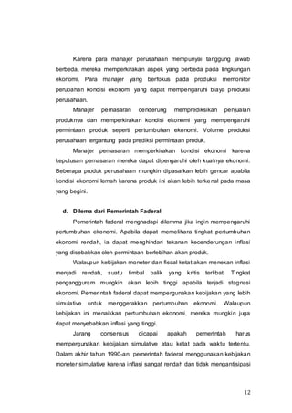 12
Karena para manajer perusahaan mempunyai tanggung jawab
berbeda, mereka memperkirakan aspek yang berbeda pada lingkungan
ekonomi. Para manajer yang berfokus pada produksi memonitor
perubahan kondisi ekonomi yang dapat mempengaruhi biaya produksi
perusahaan.
Manajer pemasaran cenderung memprediksikan penjualan
produknya dan memperkirakan kondisi ekonomi yang mempengaruhi
permintaan produk seperti pertumbuhan ekonomi. Volume produksi
perusahaan tergantung pada prediksi permintaan produk.
Manajer pemasaran memperkirakan kondisi ekonomi karena
keputusan pemasaran mereka dapat dipengaruhi oleh kuatnya ekonomi.
Beberapa produk perusahaan mungkin dipasarkan lebih gencar apabila
kondisi ekonomi lemah karena produk ini akan lebih terkenal pada masa
yang begini.
d. Dilema dari Pemerintah Faderal
Pemerintah faderal menghadapi dilemma jika ingin mempengaruhi
pertumbuhan ekonomi. Apabila dapat memelihara tingkat pertumbuhan
ekonomi rendah, ia dapat menghindari tekanan kecenderungan inflasi
yang disebabkan oleh permintaan berlebihan akan produk.
Walaupun kebijakan moneter dan fiscal ketat akan menekan inflasi
menjadi rendah, suatu timbal balik yang kritis terlibat. Tingkat
pengangguram mungkin akan lebih tinggi apabila terjadi stagnasi
ekonomi. Pemerintah faderal dapat mempergunakan kebijakan yang lebih
simulative untuk menggerakkan pertumbuhan ekonomi. Walaupun
kebijakan ini menaikkan pertumbuhan ekonomi, mereka mungkin juga
dapat menyebabkan inflasi yang tinggi.
Jarang consensus dicapai apakah pemerintah harus
mempergunakan kebijakan simulative atau ketat pada waktu tertentu.
Dalam akhir tahun 1990-an, pemerintah faderal menggunakan kebijakan
moneter simulative karena inflasi sangat rendah dan tidak mengantisipasi
 