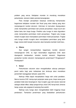 13
problem yang serius. Kebijakan moneter ini menolong menaikkan
pertumbuhan ekonomi dalam periode bersangkutan.
Para manajer perusahaan biasanya cenderung memproduksi
bagaimana kebijakan moneter dan fiscal yang akan datang yang akan
mempengaruhi kondisi ekonomi. Informasi ini kemudian dipergunakan
untuk memprediksi permintaan dari produk perusahaan, biaya buruh dan
bahan baku dan biaya bunga. Prediksi suku bunga ini akan digunakan
untuk memprediksi permintaan mobil perusahaan. Tingkat suku bunga
rendah mungkin akan menciptakan permintaan mobil perusahaan. Tingkat
suku bunga rendah mungkin akan menciptakan permintaan yang lebih
tinggi, karena lebih banyak konsumen akan bersedia membeli mobil baru.
e. Dilema
Sue sangat memperhatikan bagaimana kondisi ekonomi
mempengaruhi CHC. Ia ingin meramalkan bagaimana CHC akan
dipengaruhi berdasarkan ramalan kondisi ekonomi. Bagaimana
perubahan kondisi ekonomi mempengaruhi penerimaan? Pengeluaran?
Pendapatan?
f. Solusi
Pertumbuhan ekonomi akan mengakibatkan adanya pekerjaan
paruh waktu bagi para mahasiswa dan tentunya akan menaikkan
pemerintah keanggotaan tahunan pada CHC.
Naiknya inflasi dapat menyebabkan harga naik untuk peralatan.
Namun karena CHC mempunyai perjanjian sewa guna, biaya sewa guna
peralatan tidak akan terpengaruh. Gaji mungkin juga naik secara nasional
sebagai akibat inflasi, tetapi pengaruhnya untuk CHC hanya kecil, dimana
hanya punya satu pegawai di samping Sue sendiri.
Naiknya suku bunga akan mengakibatkan lebih tingginya biaya
pendanaan. Tambahan penerimaan yang disebabkan pertumbuhan
 