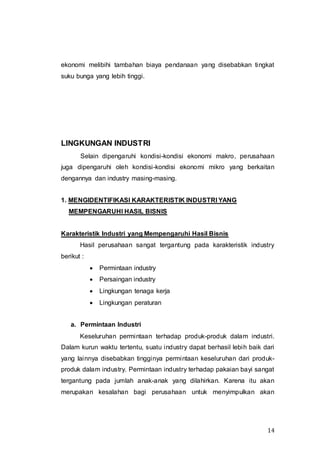 14
ekonomi melibihi tambahan biaya pendanaan yang disebabkan tingkat
suku bunga yang lebih tinggi.
LINGKUNGAN INDUSTRI
Selain dipengaruhi kondisi-kondisi ekonomi makro, perusahaan
juga dipengaruhi oleh kondisi-kondisi ekonomi mikro yang berkaitan
dengannya dan industry masing-masing.
1. MENGIDENTIFIKASI KARAKTERISTIK INDUSTRI YANG
MEMPENGARUHI HASIL BISNIS
Karakteristik Industri yang Mempengaruhi Hasil Bisnis
Hasil perusahaan sangat tergantung pada karakteristik industry
berikut :
 Permintaan industry
 Persaingan industry
 Lingkungan tenaga kerja
 Lingkungan peraturan
a. Permintaan Industri
Keseluruhan permintaan terhadap produk-produk dalam industri.
Dalam kurun waktu tertentu, suatu industry dapat berhasil lebih baik dari
yang lainnya disebabkan tingginya permintaan keseluruhan dari produk-
produk dalam industry. Permintaan industry terhadap pakaian bayi sangat
tergantung pada jumlah anak-anak yang dilahirkan. Karena itu akan
merupakan kesalahan bagi perusahaan untuk menyimpulkan akan
 